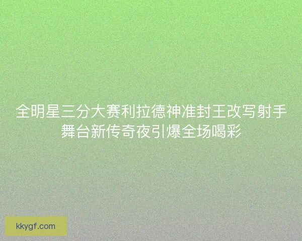 全明星三分大赛利拉德神准封王改写射手舞台新传奇夜引爆全场喝彩