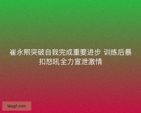 崔永熙突破自我完成重要进步 训练后暴扣怒吼全力宣泄激情