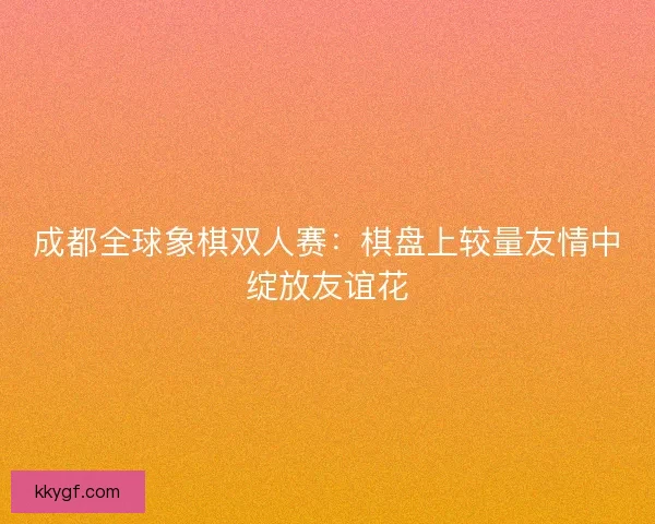 成都全球象棋双人赛：棋盘上较量友情中绽放友谊花
