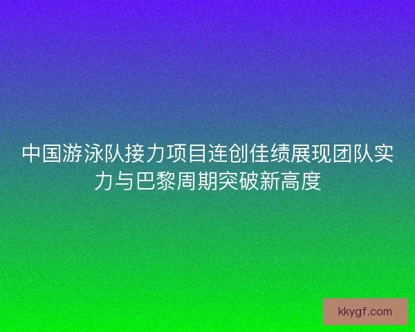 中国游泳队接力项目连创佳绩展现团队实力与巴黎周期突破新高度