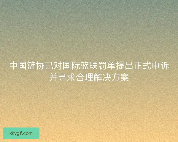 中国篮协已对国际篮联罚单提出正式申诉并寻求合理解决方案