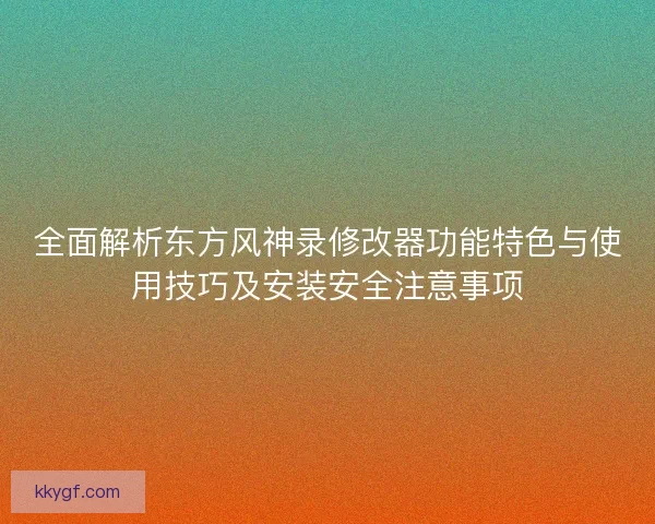 全面解析东方风神录修改器功能特色与使用技巧及安装安全注意事项