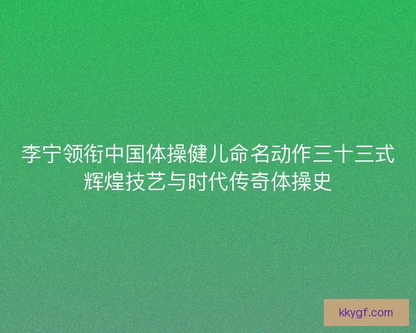 李宁领衔中国体操健儿命名动作三十三式辉煌技艺与时代传奇体操史