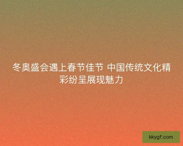 冬奥盛会遇上春节佳节 中国传统文化精彩纷呈展现魅力
