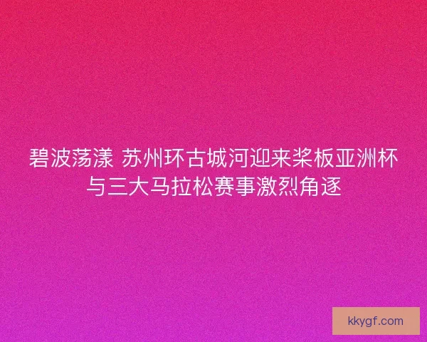 碧波荡漾 苏州环古城河迎来桨板亚洲杯与三大马拉松赛事激烈角逐