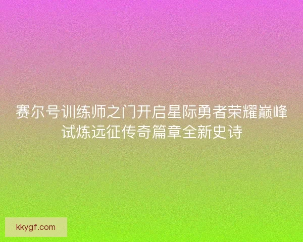 赛尔号训练师之门开启星际勇者荣耀巅峰试炼远征传奇篇章全新史诗